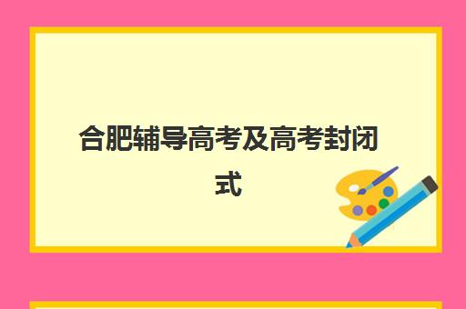 合肥辅导高考及高考封闭式集训营怎么样？2023年最新真实评测、选择标准与学员案例全解析