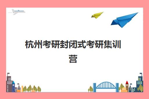 杭州考研封闭式考研集训营培训基地有哪些地方？2025年最新权威名单、选址攻略与成功报名全指南