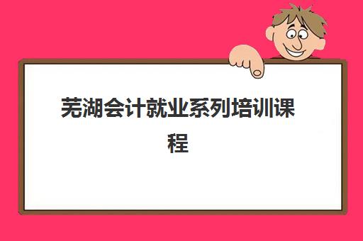 芜湖会计就业系列培训课程培训机构有哪些学校？2025年权威排名与科学择校全攻略