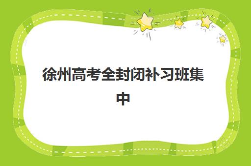徐州高考全封闭补习班集中训练营怎么样？2025年深度评测与择校指南