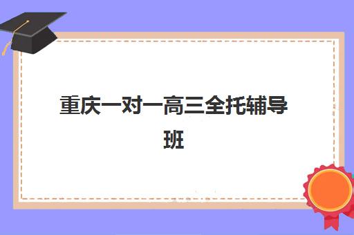 重庆一对一高三全托辅导班如何选择？2025年十大机构实力排名与家长择校全指南