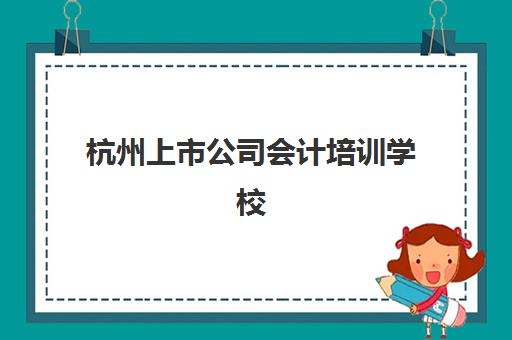 杭州上市公司会计培训学校有哪些？2025年选校指南与实战课程深度解析