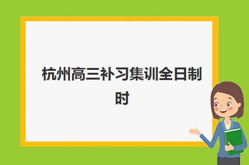 杭州高三补习集训全日制时间2025年考试时间如何安排？最新时间表解析与科学备考指南全攻略
