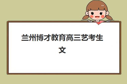 兰州博才教育高三艺考生文化培训班收费标准价格一览是什么？2025年全面解析与高性价比择校报名完全指南