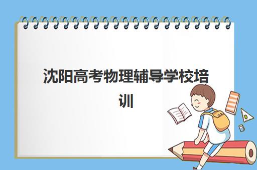 沈阳高考物理辅导学校培训机构如何选择？2025年最新排名、性价比分析与*分案例全解析