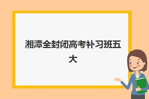 湘潭全封闭高考补习班五大机构技术白皮书如何查询？2025年最新权威排名、择校标准与成功案例深度解析