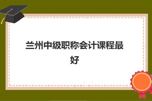 兰州中级职称会计课程最好辅导学校排名如何查询？2025年最新权威榜单、择校技巧与成功案例深度解析