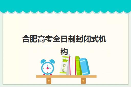 合肥高考全日制封闭式机构怎么选？2025年五大机构核心竞争力与性价比全解析