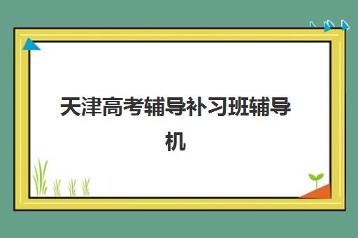 天津高考辅导补习班辅导机构哪家强些啊？2025年最新权威排名Top10、择校指南与成功案例深度解析