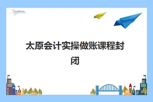 太原会计实操做账课程封闭学校有哪些学校？2025年最新权威推荐TOP5、课程特色与报名流程全指南