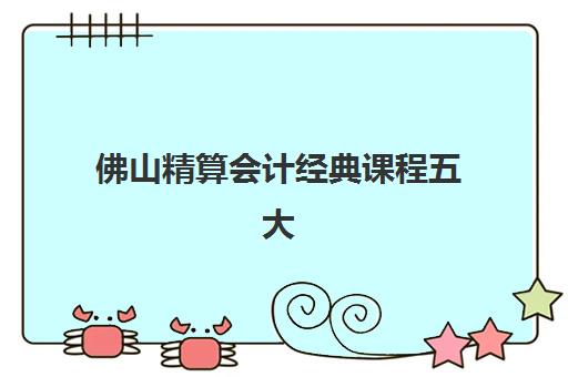佛山精算会计经典课程五大机构用户推荐榜如何查询？2025年最新权威排名与高性价比择校全指南