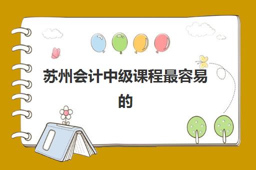 苏州会计中级课程最容易的大学有哪些？2025年最新通过率排名、课程难度与择校指南全解析