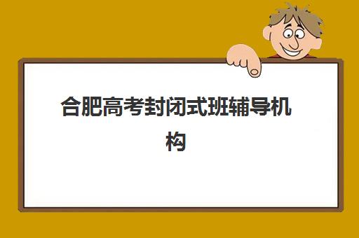 合肥高考封闭式班辅导机构哪家强些啊？2025年最新权威排名、各机构特色解析与科学择校全指南