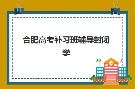 合肥高考补习班辅导封闭学校排名如何查询？2025年权威榜单解析、各校特色对比与科学择校全攻略