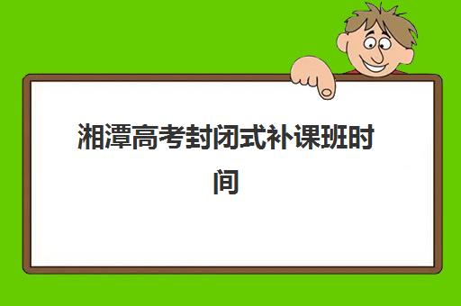 湘潭高考封闭式补课班时间2025具体时间如何规划？最新日程表、各阶段安排与备考指南