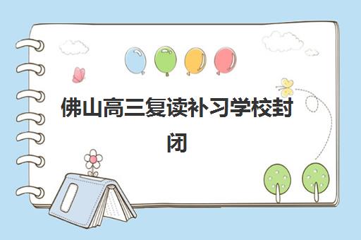 佛山高三复读补习学校封闭式集训营怎么样啊？2025年最新收费标准、十大机构实力与择校全指南