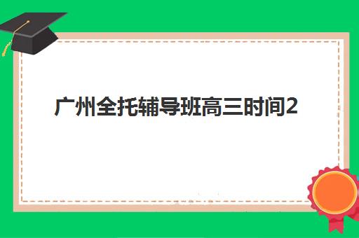 广州全托辅导班高三时间2025具体时间如何查询？最新权威日程表、各校区开学安排详解与科学备考规划全攻略