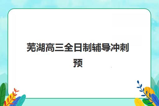 芜湖高三全日制辅导冲刺预报名时间2026年如何查询？最新官方时间表、报名流程与备考指南全解析