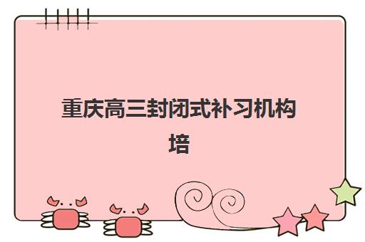 重庆高三封闭式补习机构培训机构寄宿基地电话如何查询？2025年最新联系方式详情、咨询要点与报名指南