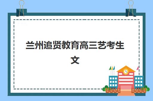 兰州追贤教育高三艺考生文化课集训班集训费用多少钱？2025年收费标准全面解析与班型选择性价比深度评估指南