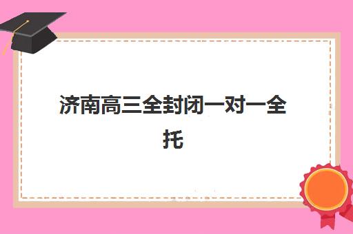 济南高三全封闭一对一全托培训班如何选？2025年择校指南与性价比分析
