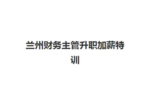 兰州财务主管升职加薪特训在线课程培训机构哪个好一点？2025年最新权威评测与科学选择全攻略指南