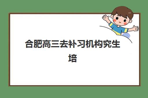 合肥高三去补习机构究生培训班排名机构如何查询？2025年最新权威榜单与择校全攻略