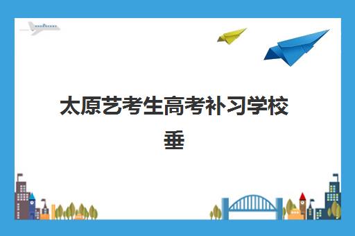 太原艺考生高考补习学校垂直领域TOP10如何选择？2025年最新排名解析与择校指南