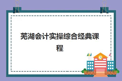 芜湖会计实操综合经典课程时间2025年公布如何查询？最新开班日程、报名流程与机构选择全指南