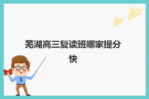 芜湖高三复读班哪家提分快，2025年全日制封闭集训营师资、课程与提分数据对比