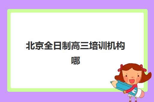 北京全日制高三培训机构哪家好一点？2025年最新排名解读、择校指南与报读全攻略