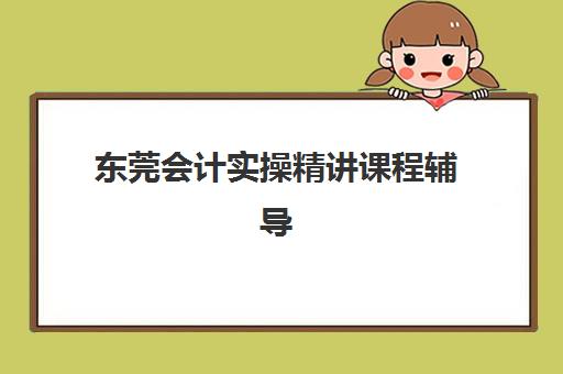 东莞会计实操精讲课程辅导机构有哪些地方？2025年最新排名前十机构详解与择校全攻略