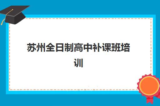 苏州全日制高中补课班培训学校排名一览表如何解读？2025年十大机构综合评测、费用详情与个性化择校指南