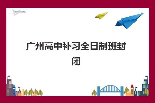 广州高中补习全日制班封闭式集训营有哪些学校？2025年最新十大权威排名、各机构特色解析与科学择校全攻略