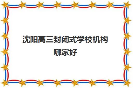 沈阳高三封闭式学校机构哪家好(实力排名)？2025年十大顶尖机构学费对比与择校指南