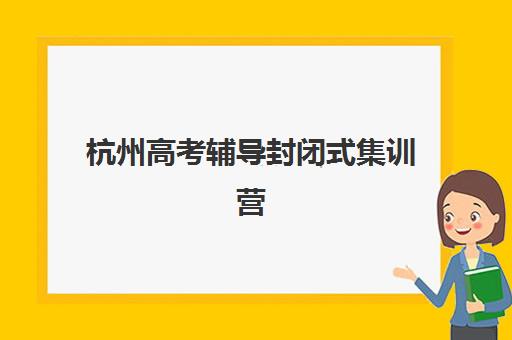 杭州高考辅导封闭式集训营怎么样啊如何科学评估？2023年真实体验、效果分析与选择全指南