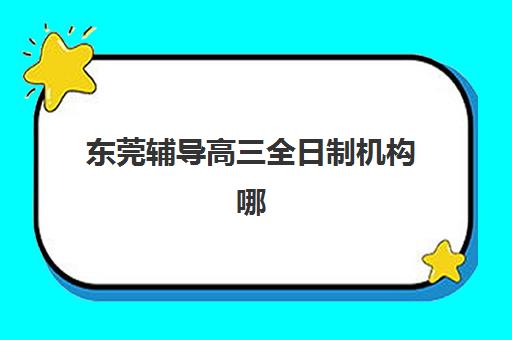 东莞辅导高三全日制机构哪个比较好？2025年十大排名、特色对比与择校避坑全指南