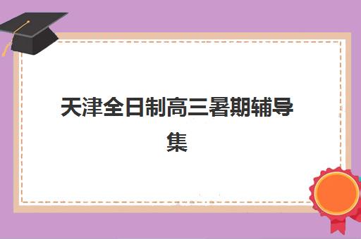 天津全日制高三暑期辅导集中训练营有哪些地方？2025年最新地点分布、选择指南与报名全攻略