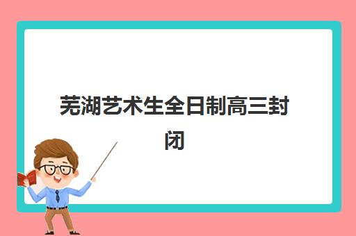 芜湖艺术生全日制高三封闭式集训营有哪些学校？2025年最新权威排名、各校特色解析与科学择校全指南