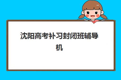 沈阳高考补习封闭班辅导机构哪个比较好？2025年最新排名前十、择校指南与费用全解析