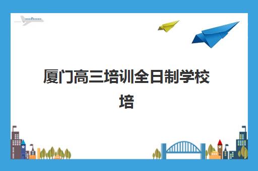 厦门高三培训全日制学校培训机构有哪些学校好？2025年最新权威排名解读、择校技巧与成功案例解析