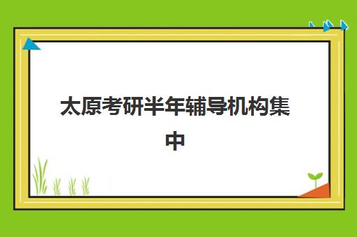 太原考研半年辅导机构集中训练营在哪个学校？2025年十大优选机构校区分布解析