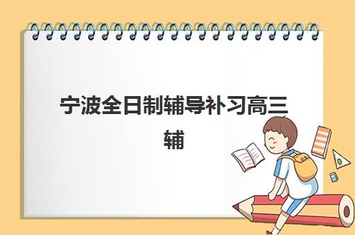 宁波全日制辅导补习高三辅导机构排名榜单如何查询？2025年十大机构实力详情、择校指南与报读全攻略