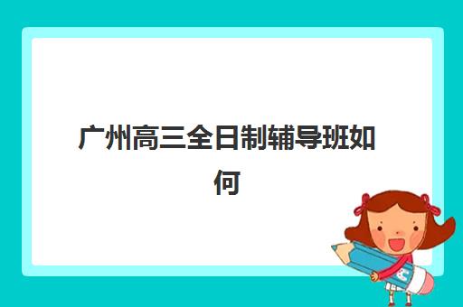 广州高三全日制辅导班如何选择？2025年最新费用明细与择校指南全解析