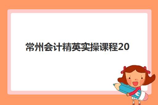 常州会计精英实操课程2025年报名时间表如何安排？最新课程排期、机构选择与报读全攻略