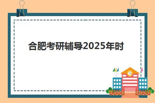 合肥考研辅导2025年时间公布，新东方周末走读班开班时间、中公暑期营日程查询方法与择校指南
