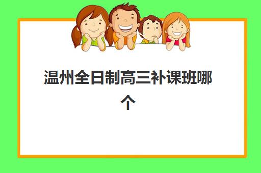 温州全日制高三补课班哪个机构好一点啊？2025年最新权威排行榜解读与高性价比择校全指南