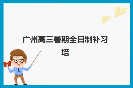 广州高三暑期全日制补习培训班哪个比较好？2025年最新权威排名、性价比分析与科学择校指南全解析
