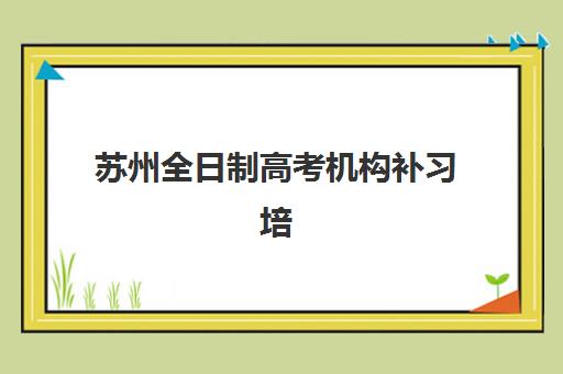苏州全日制高考机构补习培训机构哪家口碑比较好？2025年权威口碑解析与科学择校全指南