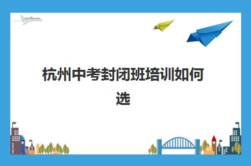 杭州中考封闭班培训如何选择？2025年最新学校排名、收费标准与择校全指南